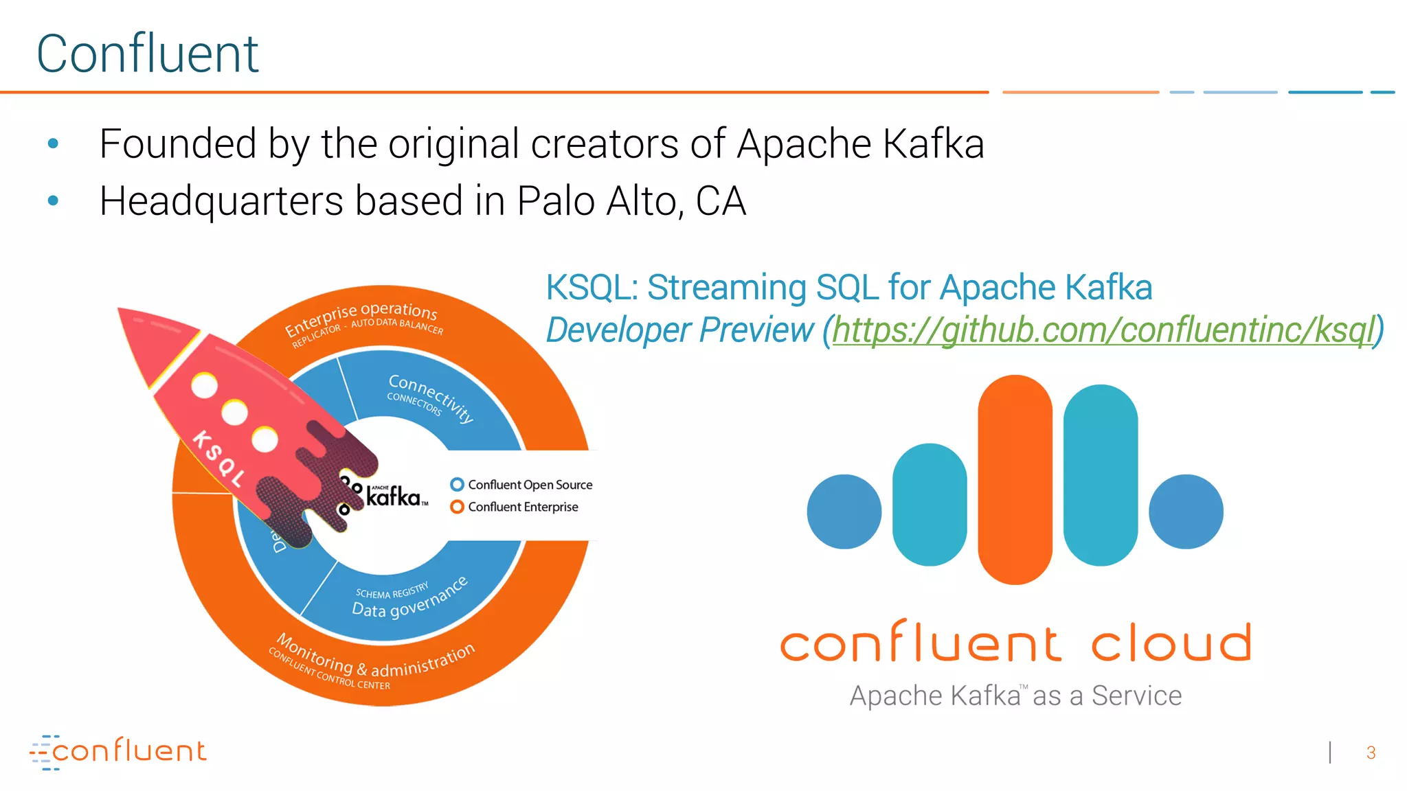 3 Confluent • Founded by the original creators of Apache Kafka • Headquarters based in Palo Alto, CA KSQL: Streaming SQL for Apache Kafka Developer Preview (https://github.com/confluentinc/ksql) 