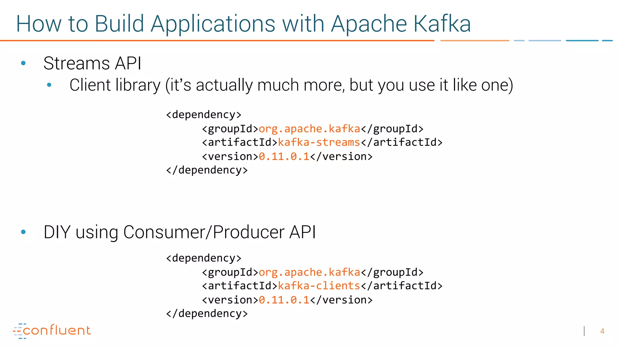 4 How to Build Applications with Apache Kafka • Streams API • Client library (it’s actually much more, but you use it like one) • DIY using Consumer/Producer API <dependency> <groupId>org.apache.kafka</groupId> <artifactId>kafka-streams</artifactId> <version>0.11.0.1</version> </dependency> <dependency> <groupId>org.apache.kafka</groupId> <artifactId>kafka-clients</artifactId> <version>0.11.0.1</version> </dependency> 