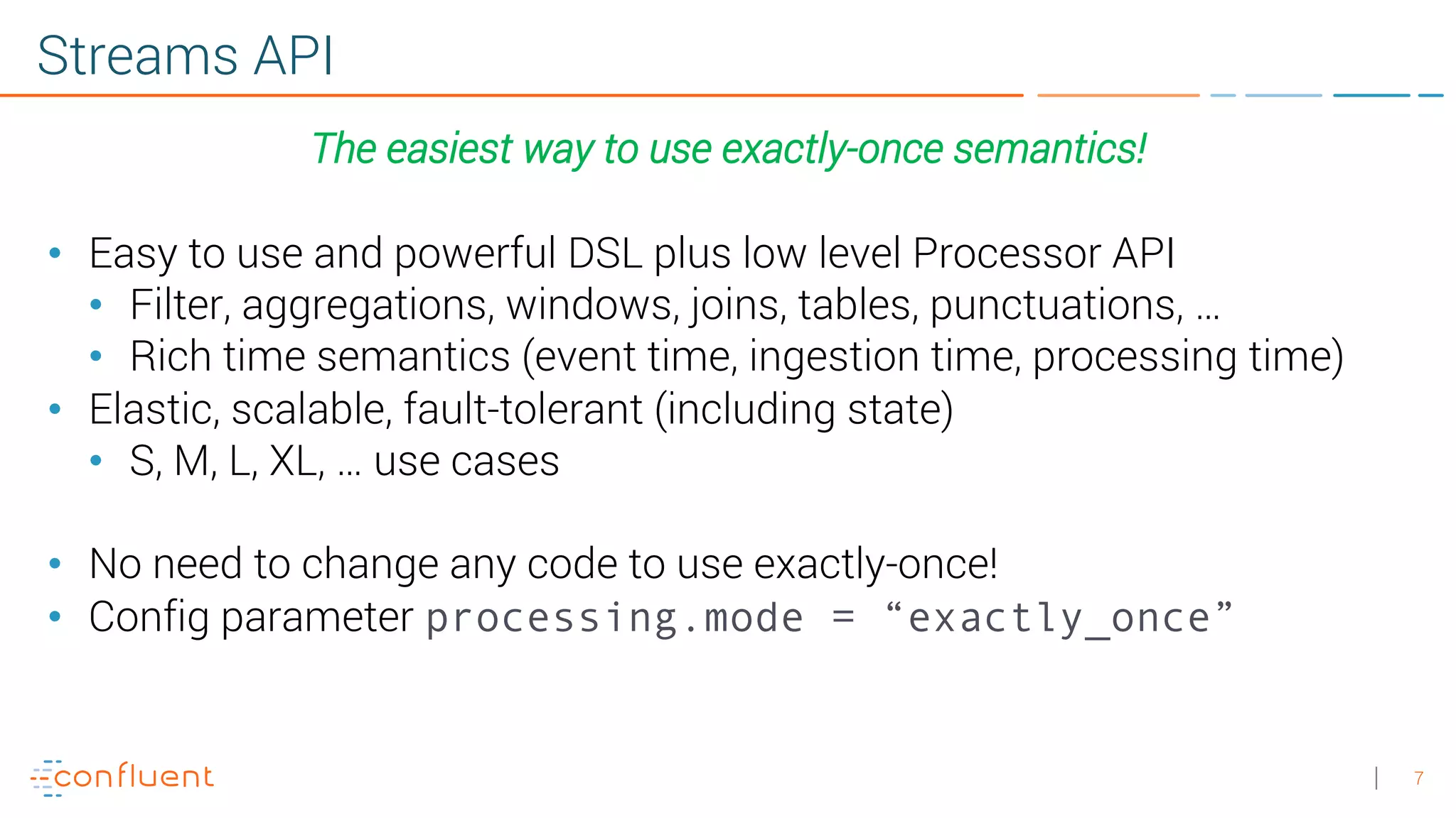 7 Streams API The easiest way to use exactly-once semantics! • Easy to use and powerful DSL plus low level Processor API • Filter, aggregations, windows, joins, tables, punctuations, … • Rich time semantics (event time, ingestion time, processing time) • Elastic, scalable, fault-tolerant (including state) • S, M, L, XL, … use cases • No need to change any code to use exactly-once! • Config parameter processing.mode = “exactly_once” 