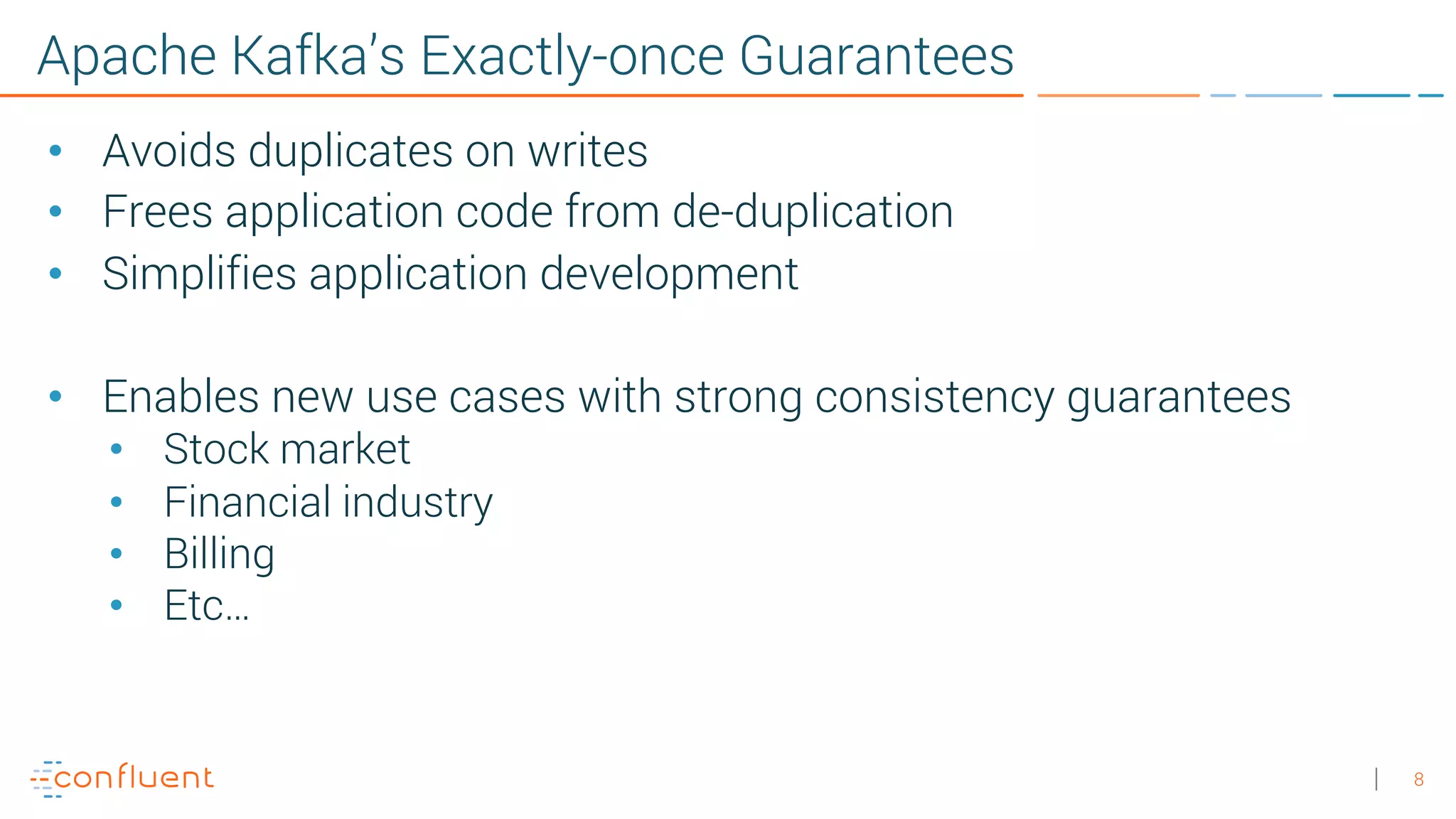 8 Apache Kafka’s Exactly-once Guarantees • Avoids duplicates on writes • Frees application code from de-duplication • Simplifies application development • Enables new use cases with strong consistency guarantees • Stock market • Financial industry • Billing • Etc… 