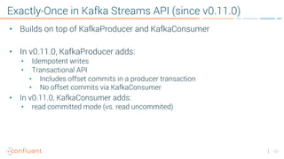 22
Exactly-Once in Kafka Streams API (since v0.11.0)
• Builds on top of KafkaProducer and KafkaConsumer
• In v0.11.0, KafkaProducer adds:
• Idempotent writes
• Transactional API
• Includes offset commits in a producer transaction
• No offset commits via KafkaConsumer
• In v0.11.0, KafkaConsumer adds:
• read committed mode (vs. read uncommited)
 