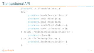 24
Transactional API
producer.initTransactions();
try {
producer.beginTransaction();
producer.send(message1);
producer.send(message2);
producer.sendOffsetsToTxn(…);
producer.commitTransaction();
} catch (ProducerFencedException e) {
producer.close();
} catch (KafkaException e) {
producer.abortTransaction();
}
 