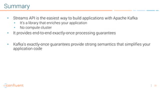 25
Summary
• Streams API is the easiest way to build applications with Apache Kafka
• It’s a library that enriches your application
• No compute cluster
• It provides end-to-end exactly-once processing guarantees
• Kafka’s exactly-once guarantees provide strong semantics that simplifies your
application code
 