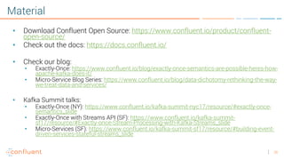 26
Material
• Download Confluent Open Source: https://www.confluent.io/product/confluent-
open-source/
• Check out the docs: https://docs.confluent.io/
• Check our blog:
• Exactly-Once: https://www.confluent.io/blog/exactly-once-semantics-are-possible-heres-how-
apache-kafka-does-it/
• Micro-Service Blog Series: https://www.confluent.io/blog/data-dichotomy-rethinking-the-way-
we-treat-data-and-services/
• Kafka Summit talks:
• Exactly-Once (NY): https://www.confluent.io/kafka-summit-nyc17/resource/#exactly-once-
semantics_slide
• Exactly-Once with Streams API (SF): https://www.confluent.io/kafka-summit-
sf17/resource/#Exactly-once-Stream-Processing-with-Kafka-Streams_slide
• Micro-Services (SF): https://www.confluent.io/kafka-summit-sf17/resource/#building-event-
driven-services-stateful-streams_slide
 