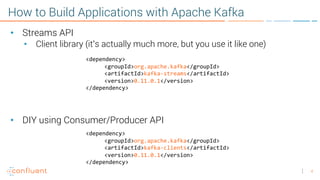 4
How to Build Applications with Apache Kafka
• Streams API
• Client library (it’s actually much more, but you use it like one)
• DIY using Consumer/Producer API
<dependency>
<groupId>org.apache.kafka</groupId>
<artifactId>kafka-streams</artifactId>
<version>0.11.0.1</version>
</dependency>
<dependency>
<groupId>org.apache.kafka</groupId>
<artifactId>kafka-clients</artifactId>
<version>0.11.0.1</version>
</dependency>
 