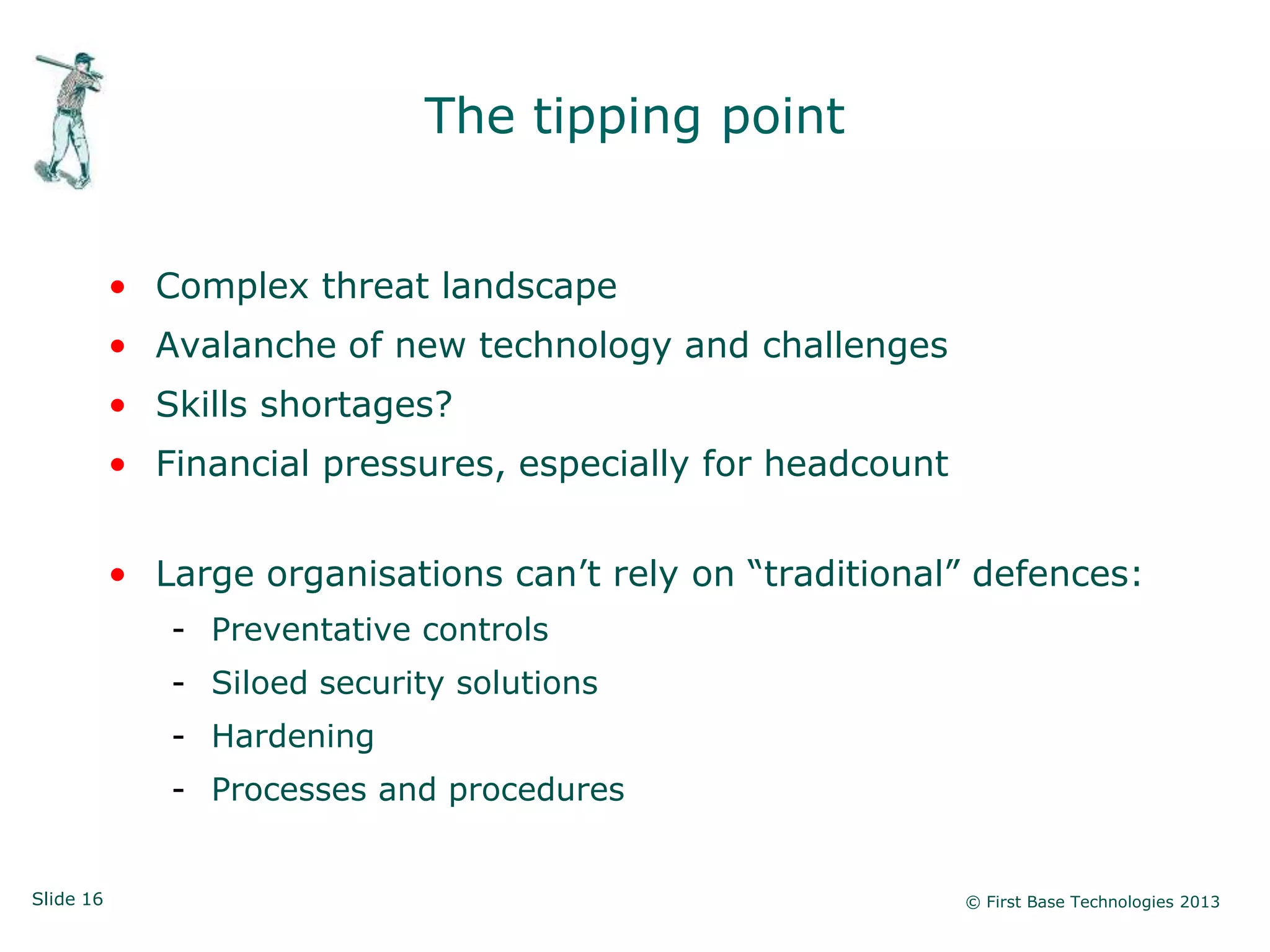 Slide 16 © First Base Technologies 2013
The tipping point
• Complex threat landscape
• Avalanche of new technology and challenges
• Skills shortages?
• Financial pressures, especially for headcount
• Large organisations can‘t rely on ―traditional‖ defences:
- Preventative controls
- Siloed security solutions
- Hardening
- Processes and procedures
 