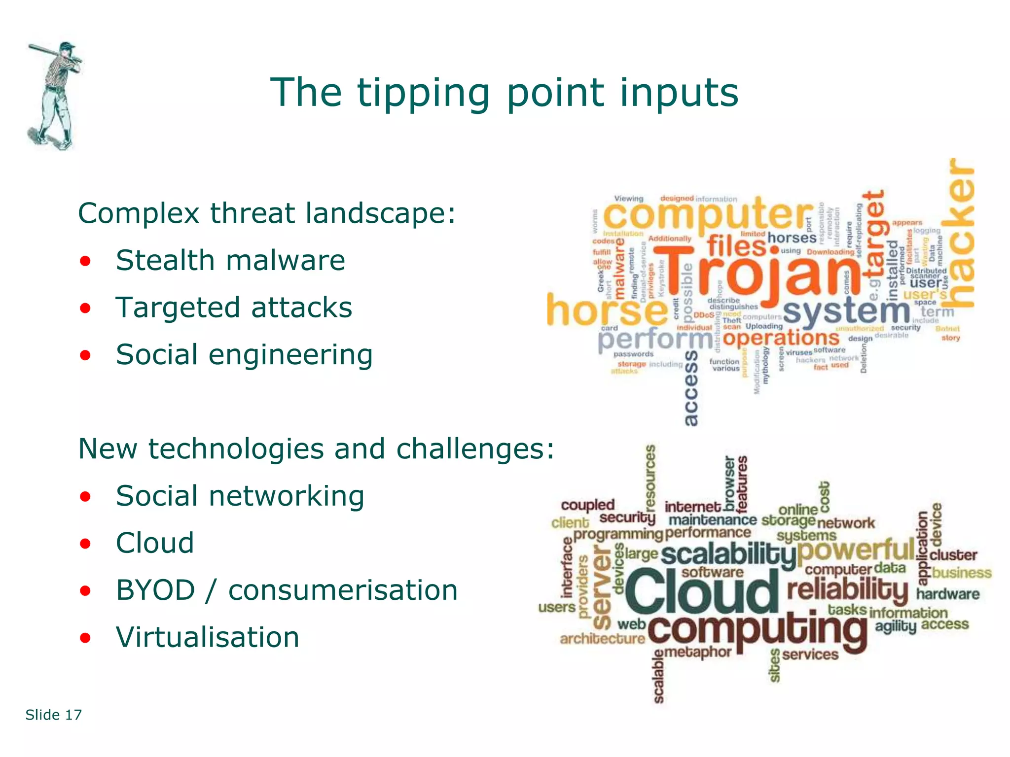 Slide 17 © First Base Technologies 2013
The tipping point inputs
Complex threat landscape:
• Stealth malware
• Targeted attacks
• Social engineering
New technologies and challenges:
• Social networking
• Cloud
• BYOD / consumerisation
• Virtualisation
 