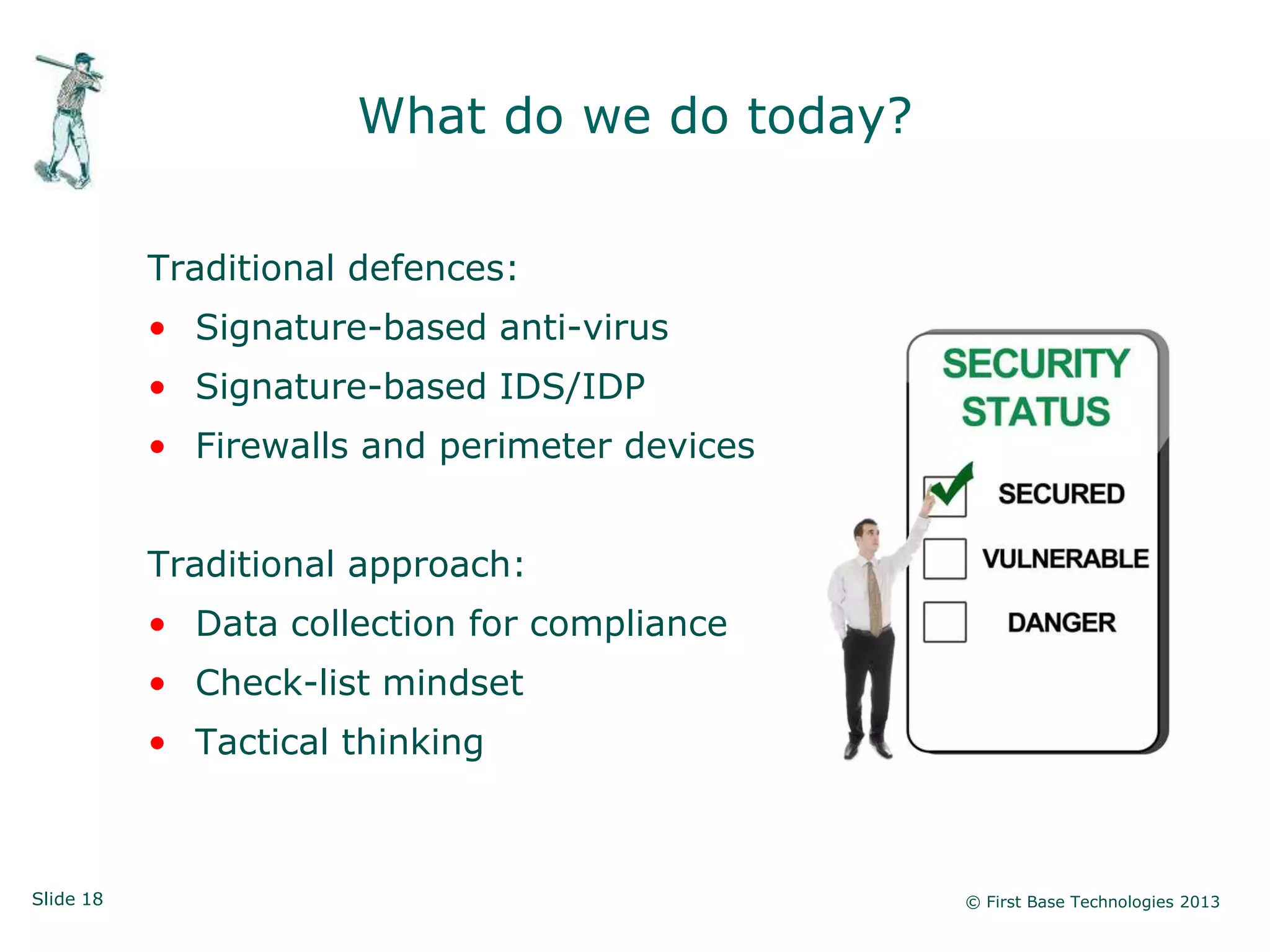 Slide 18 © First Base Technologies 2013
What do we do today?
Traditional defences:
• Signature-based anti-virus
• Signature-based IDS/IDP
• Firewalls and perimeter devices
Traditional approach:
• Data collection for compliance
• Check-list mindset
• Tactical thinking
 