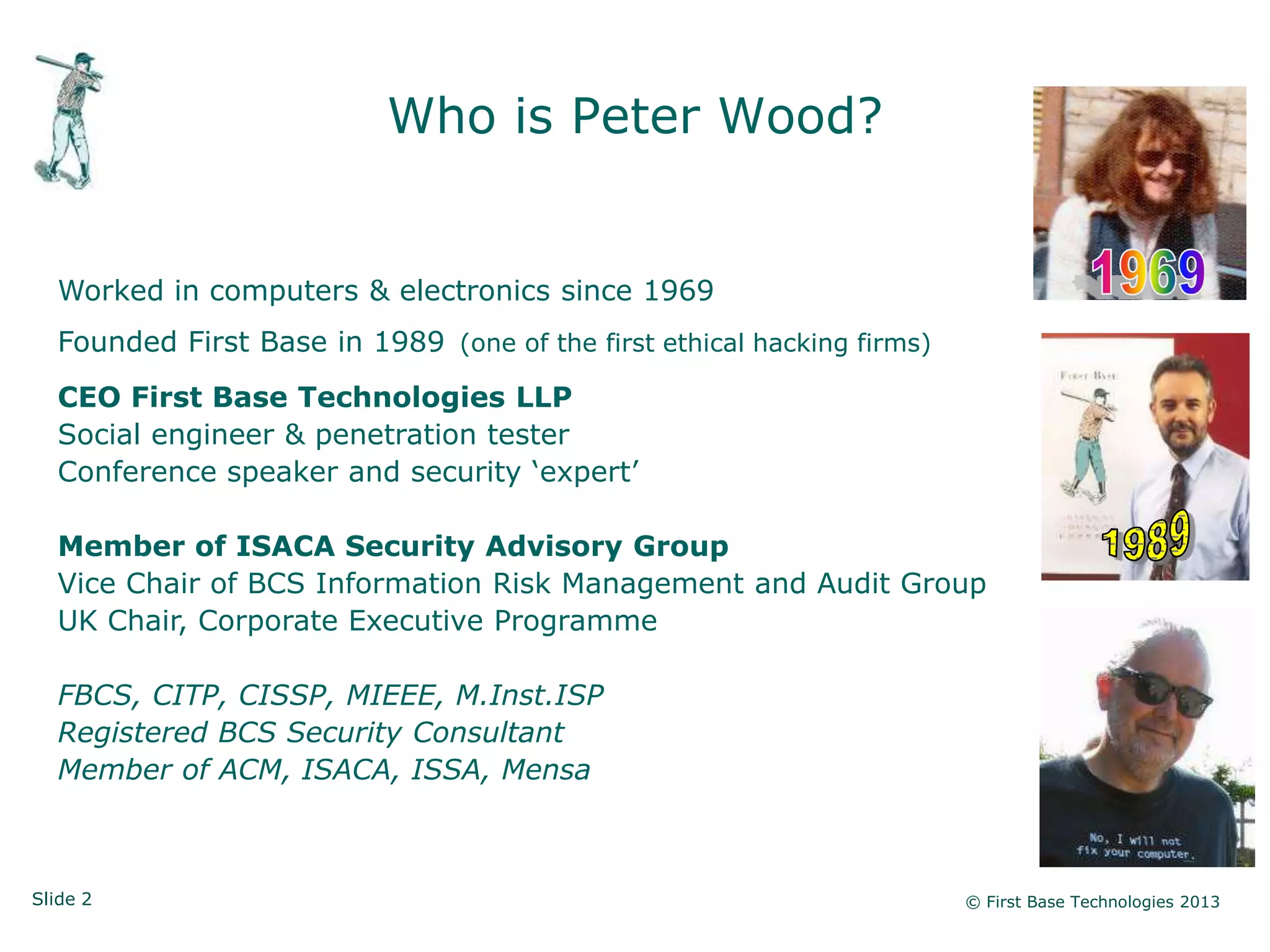 Slide 2 © First Base Technologies 2013
Who is Peter Wood?
Worked in computers & electronics since 1969
Founded First Base in 1989 (one of the first ethical hacking firms)
CEO First Base Technologies LLP
Social engineer & penetration tester
Conference speaker and security ‗expert‘
Member of ISACA Security Advisory Group
Vice Chair of BCS Information Risk Management and Audit Group
UK Chair, Corporate Executive Programme
FBCS, CITP, CISSP, MIEEE, M.Inst.ISP
Registered BCS Security Consultant
Member of ACM, ISACA, ISSA, Mensa
 