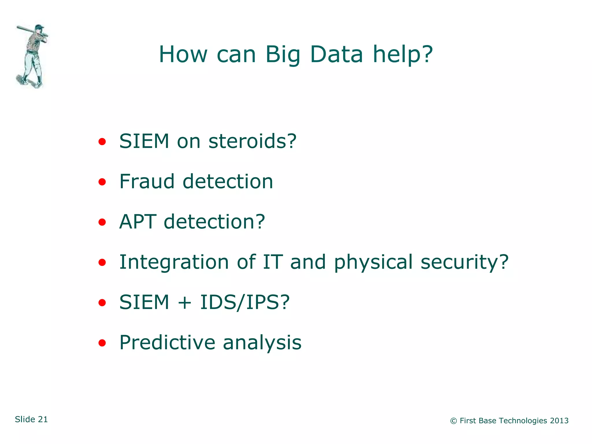 Slide 21 © First Base Technologies 2013
How can Big Data help?
• SIEM on steroids?
• Fraud detection
• APT detection?
• Integration of IT and physical security?
• SIEM + IDS/IPS?
• Predictive analysis
 