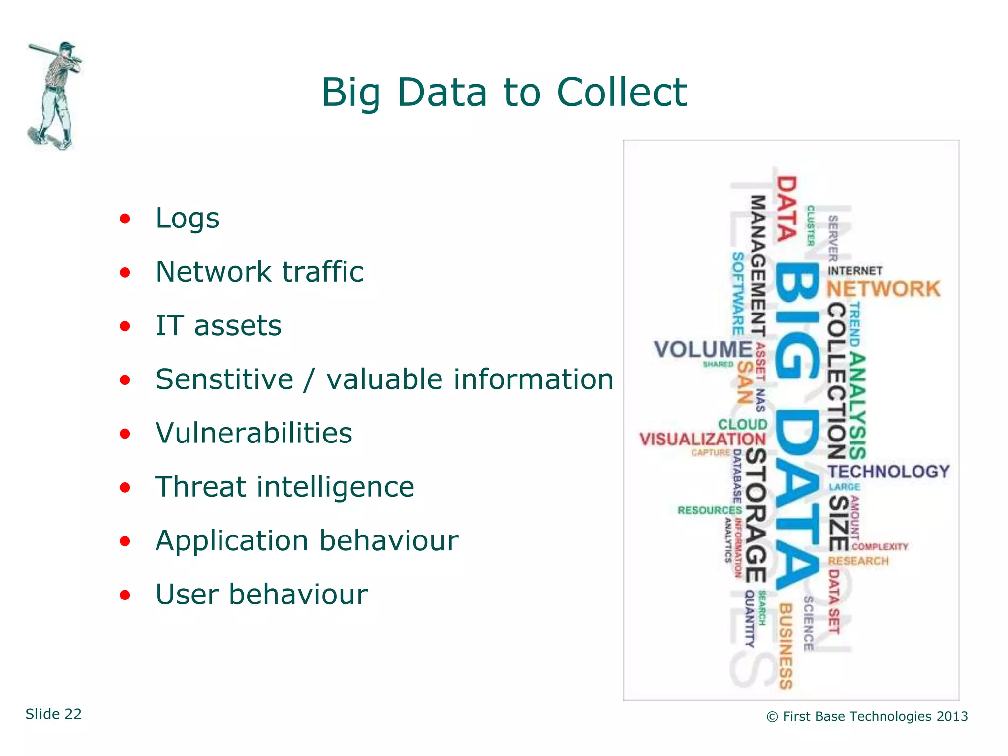 Slide 22 © First Base Technologies 2013
Big Data to Collect
• Logs
• Network traffic
• IT assets
• Senstitive / valuable information
• Vulnerabilities
• Threat intelligence
• Application behaviour
• User behaviour
 