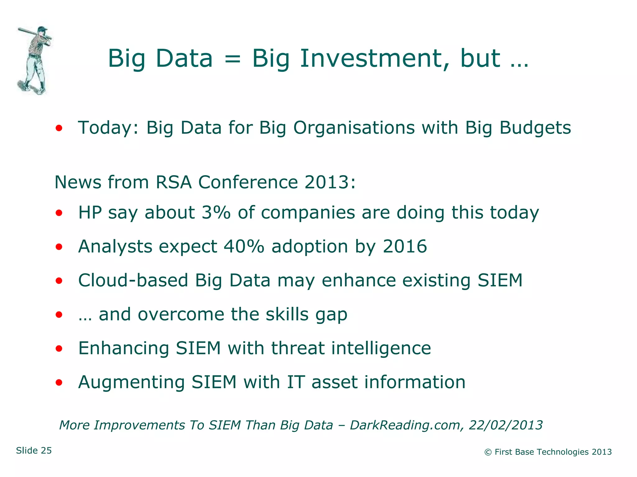 Slide 25 © First Base Technologies 2013
Big Data = Big Investment, but …
• Today: Big Data for Big Organisations with Big Budgets
News from RSA Conference 2013:
• HP say about 3% of companies are doing this today
• Analysts expect 40% adoption by 2016
• Cloud-based Big Data may enhance existing SIEM
• … and overcome the skills gap
• Enhancing SIEM with threat intelligence
• Augmenting SIEM with IT asset information
More Improvements To SIEM Than Big Data – DarkReading.com, 22/02/2013
 