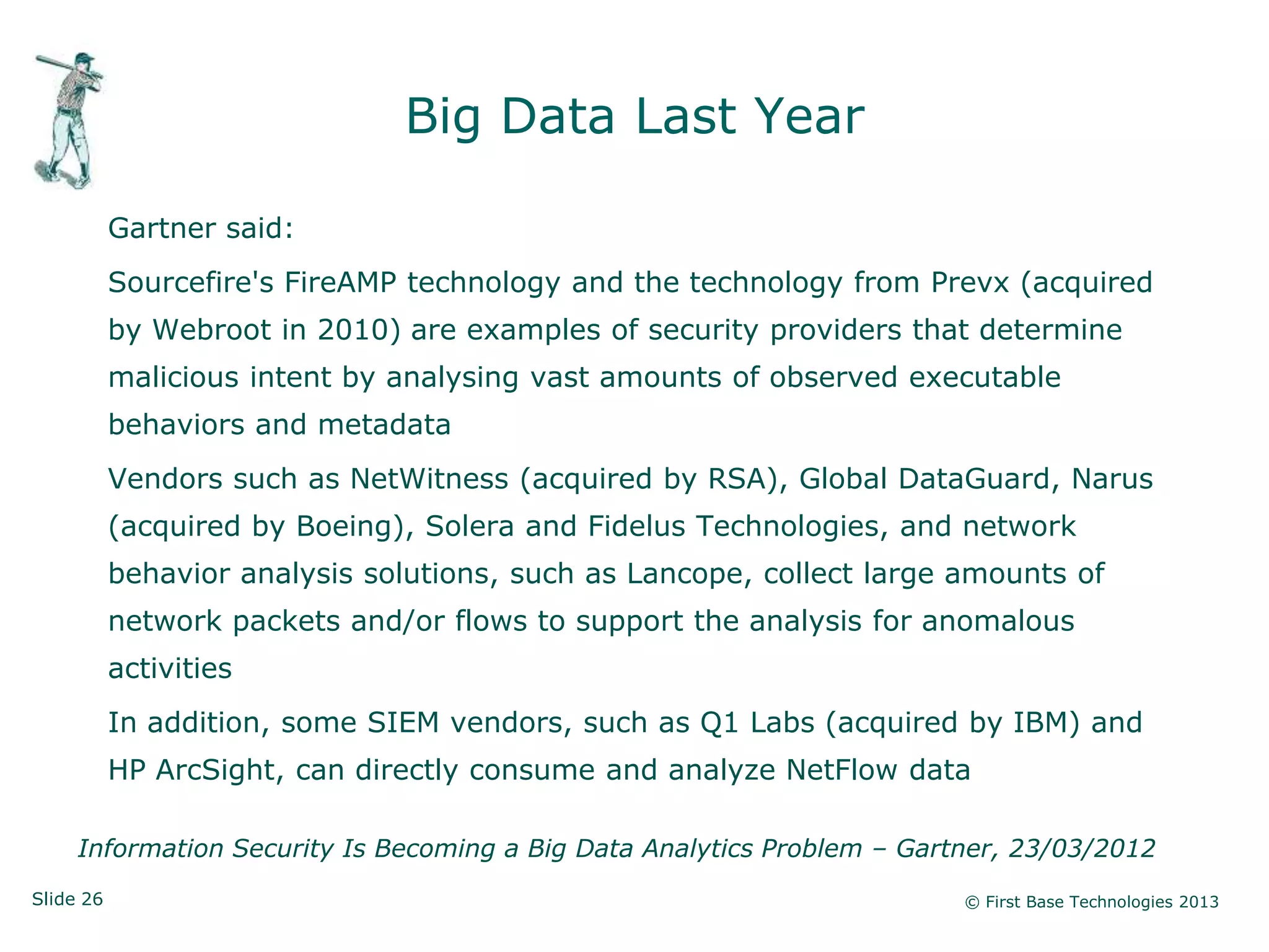Slide 26 © First Base Technologies 2013
Big Data Last Year
Gartner said:
Sourcefire's FireAMP technology and the technology from Prevx (acquired
by Webroot in 2010) are examples of security providers that determine
malicious intent by analysing vast amounts of observed executable
behaviors and metadata
Vendors such as NetWitness (acquired by RSA), Global DataGuard, Narus
(acquired by Boeing), Solera and Fidelus Technologies, and network
behavior analysis solutions, such as Lancope, collect large amounts of
network packets and/or flows to support the analysis for anomalous
activities
In addition, some SIEM vendors, such as Q1 Labs (acquired by IBM) and
HP ArcSight, can directly consume and analyze NetFlow data
Information Security Is Becoming a Big Data Analytics Problem – Gartner, 23/03/2012
 