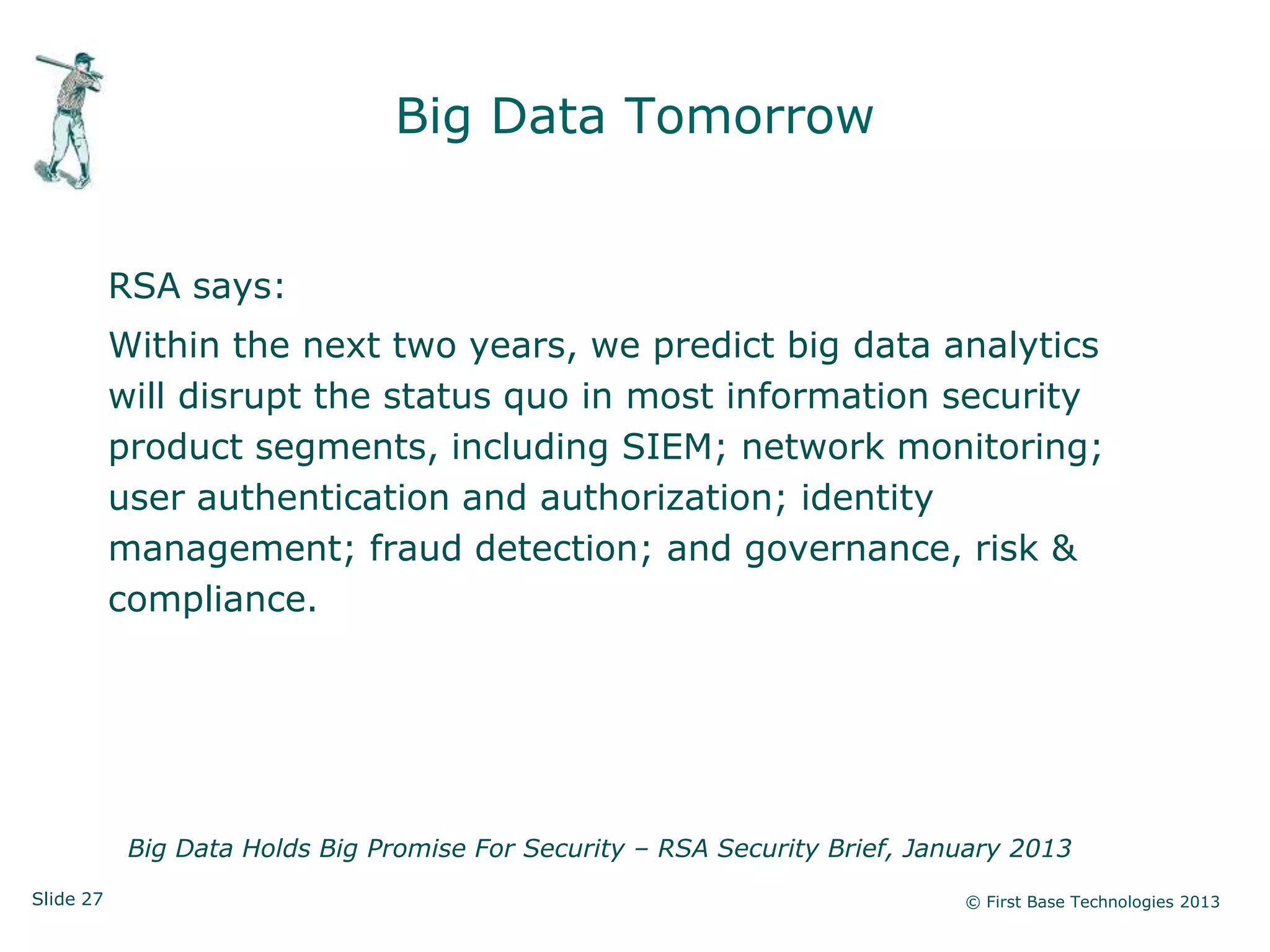 Slide 27 © First Base Technologies 2013
Big Data Tomorrow
RSA says:
Within the next two years, we predict big data analytics
will disrupt the status quo in most information security
product segments, including SIEM; network monitoring;
user authentication and authorization; identity
management; fraud detection; and governance, risk &
compliance.
Big Data Holds Big Promise For Security – RSA Security Brief, January 2013
 