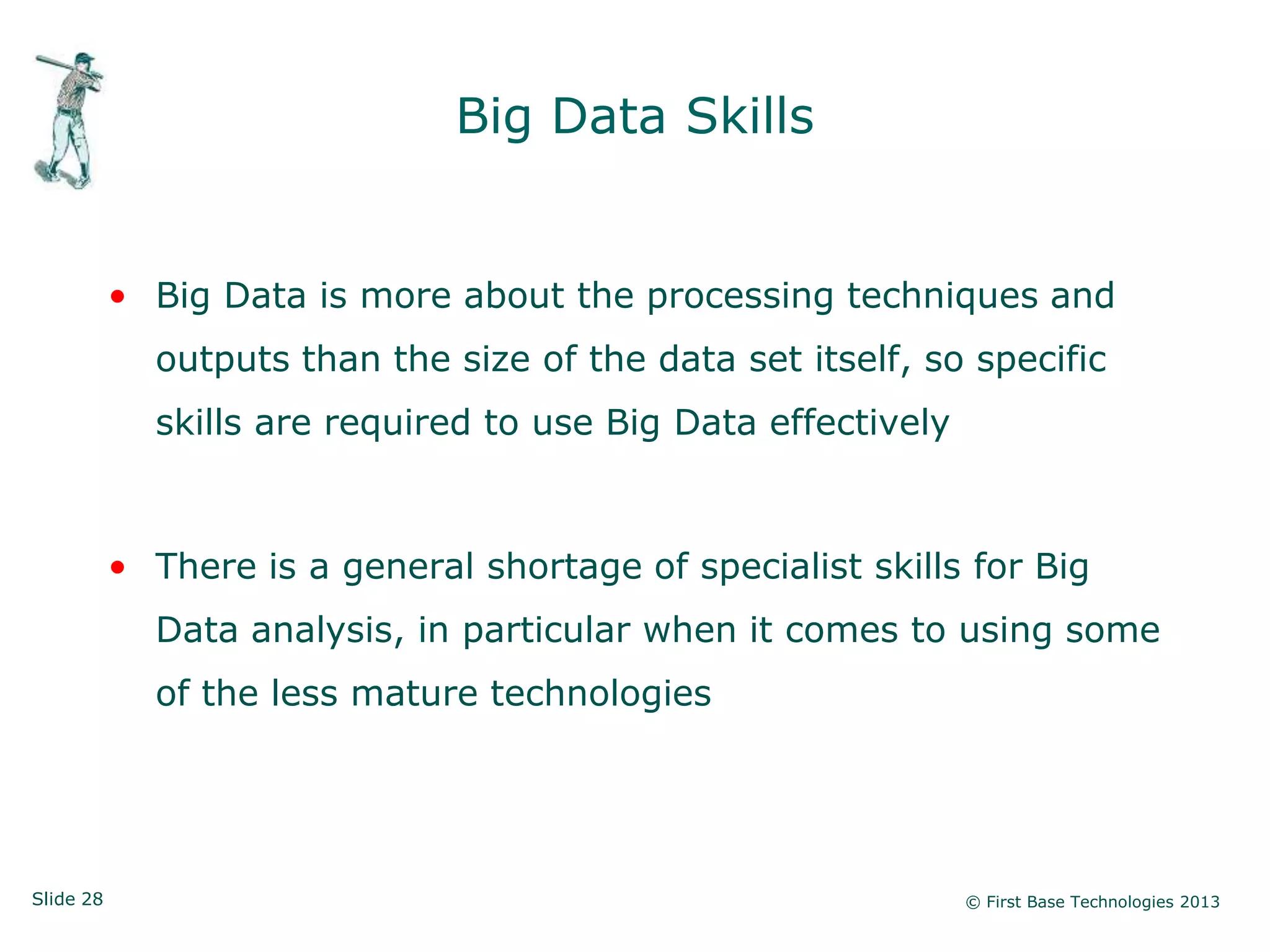 Slide 28 © First Base Technologies 2013
Big Data Skills
• Big Data is more about the processing techniques and
outputs than the size of the data set itself, so specific
skills are required to use Big Data effectively
• There is a general shortage of specialist skills for Big
Data analysis, in particular when it comes to using some
of the less mature technologies
 