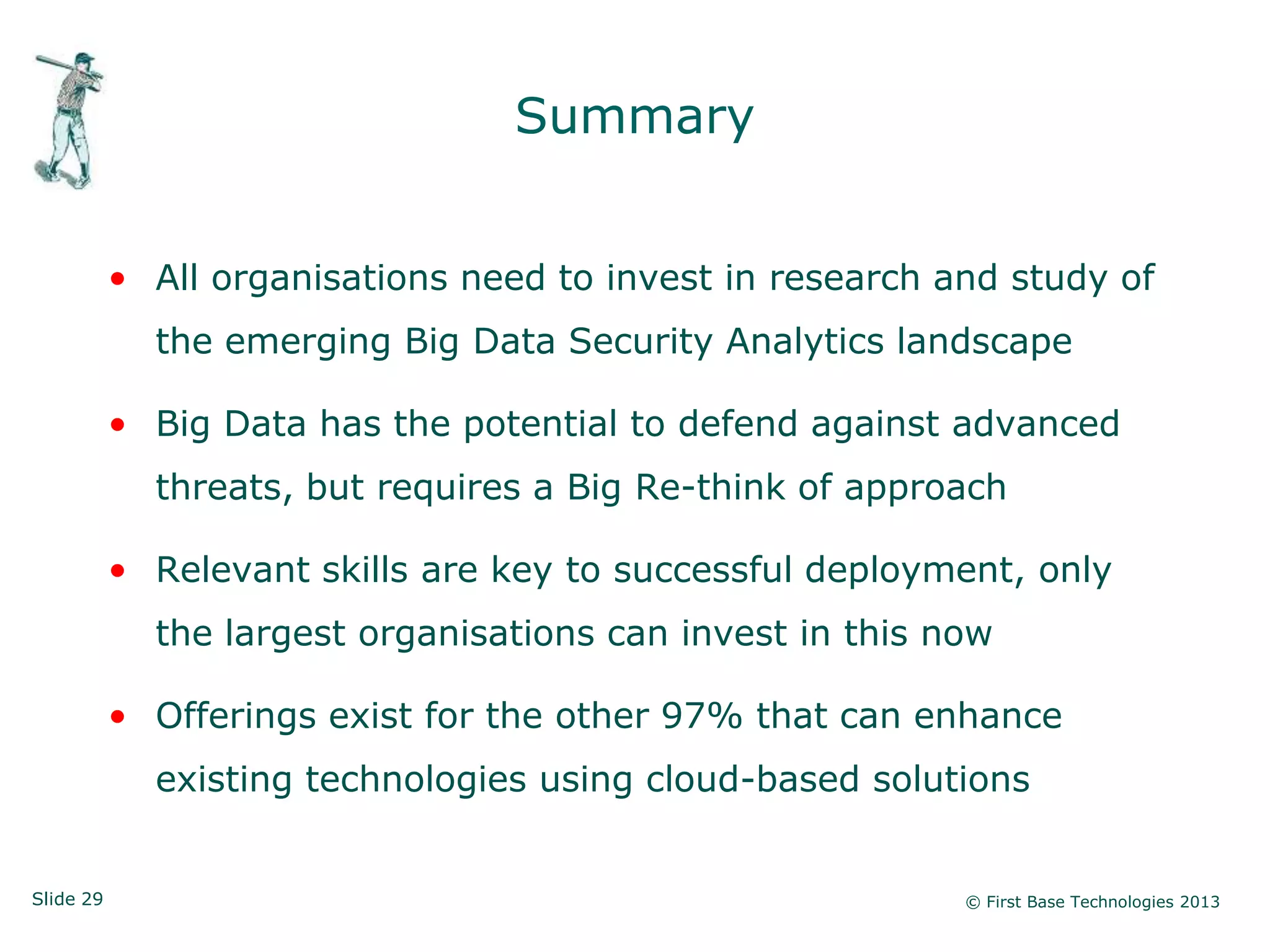 Slide 29 © First Base Technologies 2013
Summary
• All organisations need to invest in research and study of
the emerging Big Data Security Analytics landscape
• Big Data has the potential to defend against advanced
threats, but requires a Big Re-think of approach
• Relevant skills are key to successful deployment, only
the largest organisations can invest in this now
• Offerings exist for the other 97% that can enhance
existing technologies using cloud-based solutions
 