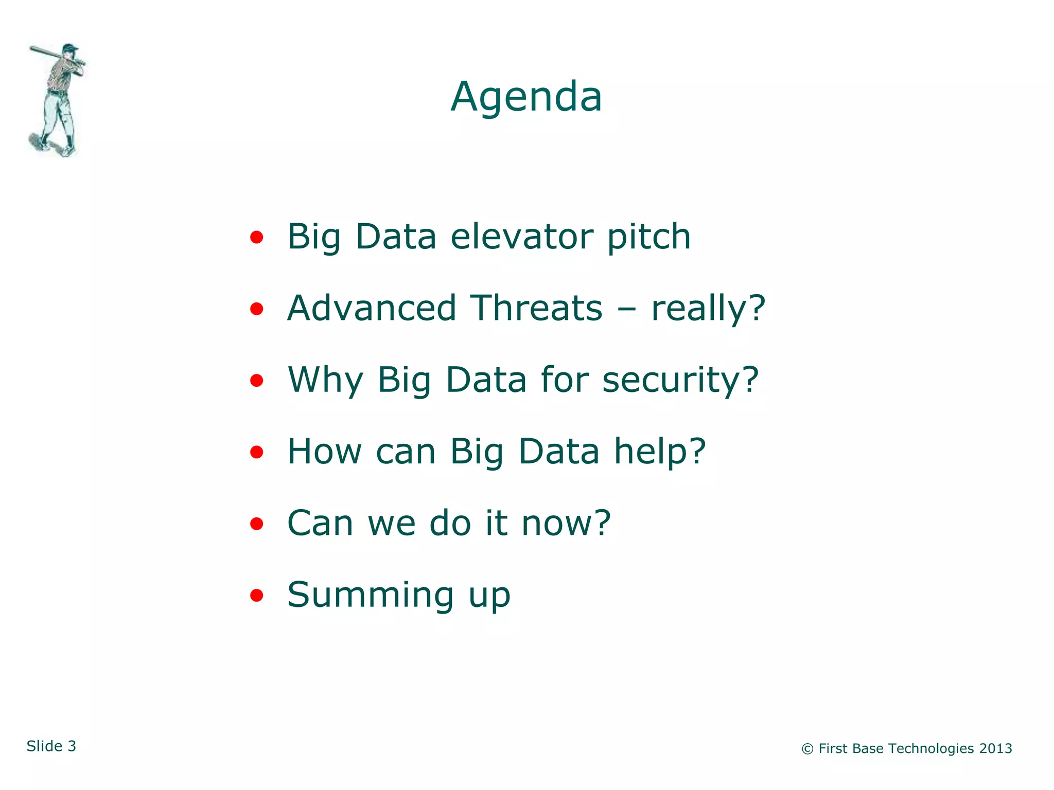 Slide 3 © First Base Technologies 2013
Agenda
• Big Data elevator pitch
• Advanced Threats – really?
• Why Big Data for security?
• How can Big Data help?
• Can we do it now?
• Summing up
 