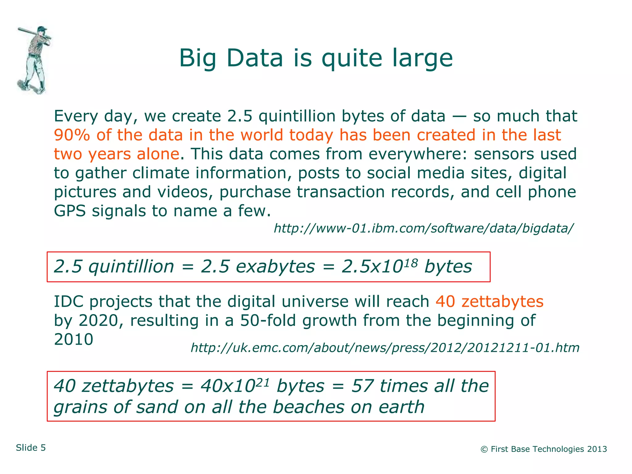 Slide 5 © First Base Technologies 2013
Big Data is quite large
Every day, we create 2.5 quintillion bytes of data — so much that
90% of the data in the world today has been created in the last
two years alone. This data comes from everywhere: sensors used
to gather climate information, posts to social media sites, digital
pictures and videos, purchase transaction records, and cell phone
GPS signals to name a few.
http://www-01.ibm.com/software/data/bigdata/
2.5 quintillion = 2.5 exabytes = 2.5x1018 bytes
IDC projects that the digital universe will reach 40 zettabytes
by 2020, resulting in a 50-fold growth from the beginning of
2010 http://uk.emc.com/about/news/press/2012/20121211-01.htm
40 zettabytes = 40x1021 bytes = 57 times all the
grains of sand on all the beaches on earth
 