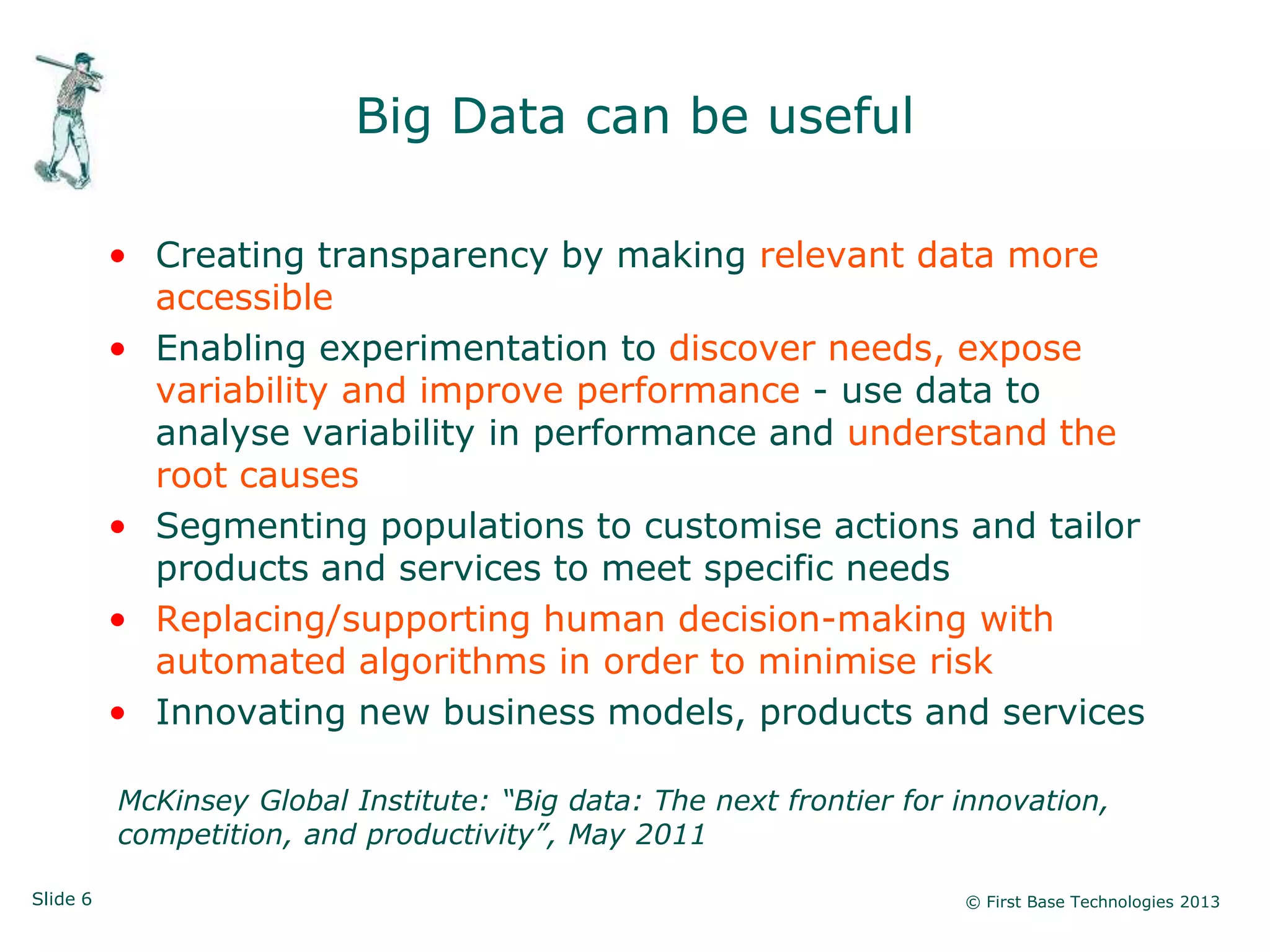 Slide 6 © First Base Technologies 2013
Big Data can be useful
• Creating transparency by making relevant data more
accessible
• Enabling experimentation to discover needs, expose
variability and improve performance - use data to
analyse variability in performance and understand the
root causes
• Segmenting populations to customise actions and tailor
products and services to meet specific needs
• Replacing/supporting human decision-making with
automated algorithms in order to minimise risk
• Innovating new business models, products and services
McKinsey Global Institute: “Big data: The next frontier for innovation,
competition, and productivity”, May 2011
 