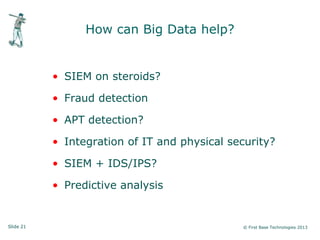Slide 21 © First Base Technologies 2013
How can Big Data help?
• SIEM on steroids?
• Fraud detection
• APT detection?
• Integration of IT and physical security?
• SIEM + IDS/IPS?
• Predictive analysis
 