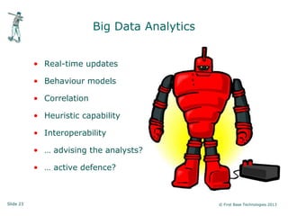 Slide 23 © First Base Technologies 2013
Big Data Analytics
• Real-time updates
• Behaviour models
• Correlation
• Heuristic capability
• Interoperability
• … advising the analysts?
• … active defence?
 