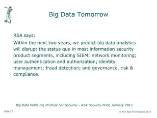 Slide 27 © First Base Technologies 2013
Big Data Tomorrow
RSA says:
Within the next two years, we predict big data analytics
will disrupt the status quo in most information security
product segments, including SIEM; network monitoring;
user authentication and authorization; identity
management; fraud detection; and governance, risk &
compliance.
Big Data Holds Big Promise For Security – RSA Security Brief, January 2013
 