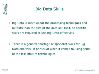 Slide 28 © First Base Technologies 2013
Big Data Skills
• Big Data is more about the processing techniques and
outputs than the size of the data set itself, so specific
skills are required to use Big Data effectively
• There is a general shortage of specialist skills for Big
Data analysis, in particular when it comes to using some
of the less mature technologies
 