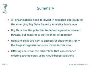 Slide 29 © First Base Technologies 2013
Summary
• All organisations need to invest in research and study of
the emerging Big Data Security Analytics landscape
• Big Data has the potential to defend against advanced
threats, but requires a Big Re-think of approach
• Relevant skills are key to successful deployment, only
the largest organisations can invest in this now
• Offerings exist for the other 97% that can enhance
existing technologies using cloud-based solutions
 