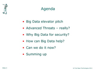 Slide 3 © First Base Technologies 2013
Agenda
• Big Data elevator pitch
• Advanced Threats – really?
• Why Big Data for security?
• How can Big Data help?
• Can we do it now?
• Summing up
 