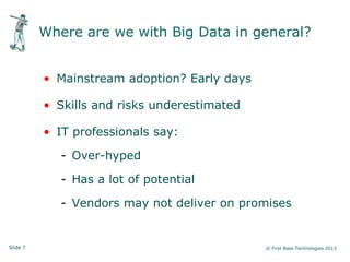 Slide 7 © First Base Technologies 2013
Where are we with Big Data in general?
• Mainstream adoption? Early days
• Skills and risks underestimated
• IT professionals say:
- Over-hyped
- Has a lot of potential
- Vendors may not deliver on promises
 