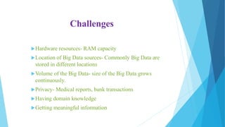 Challenges
Hardware resources- RAM capacity
Location of Big Data sources- Commonly Big Data are
stored in different locations
Volume of the Big Data- size of the Big Data grows
continuously.
Privacy- Medical reports, bank transactions
Having domain knowledge
Getting meaningful information
 
