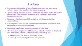 Hadoop
 It is developed by Apache Software Foundation project and open source
software platform for scalable, distributed computing.
 Apache Hadoop software library is a framework that allows for the distributed
processing of large data sets across clusters of computers using simple
programming models.
 Hadoop provides fast and reliable analysis of both Structured and un
structured data.
 It is designed to scale up from single servers to thousands of machines, each
offering local computation and storage.
 Hadoop uses MapReduce programming model to mine data.
 This MapReduce program is used to separate datasets which are sent as input
into independent subsets. Those are process parallel map task.
 Map() procedure that performs filtering and sorting
 Reduce() procedure that performs a summary operation
 