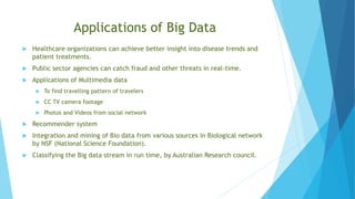 Applications of Big Data
 Healthcare organizations can achieve better insight into disease trends and
patient treatments.
 Public sector agencies can catch fraud and other threats in real-time.
 Applications of Multimedia data
 To find travelling pattern of travelers
 CC TV camera footage
 Photos and Videos from social network
 Recommender system
 Integration and mining of Bio data from various sources in Biological network
by NSF (National Science Foundation).
 Classifying the Big data stream in run time, by Australian Research council.
 