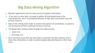 Big Data Mining Algorithm
 Big data applications have so many sources to gather information.
 If we want to mine data, we need to gather all distributed data to the
centralized site. But it is prohibited because of high data transmission cost and
privacy concerns.
 Most of the mining levels order to achieve the pattern of correlations, or patterns
can be discovered from combined variety of sources.
 The global data mining is done through two steps process.
 Model level
 Knowledge level.
 Each and every local sites use local data to calculate the data statistics and it
share this information in order to achieve global data distribution in their data
level.
 