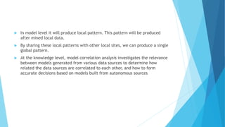  In model level it will produce local pattern. This pattern will be produced
after mined local data.
 By sharing these local patterns with other local sites, we can produce a single
global pattern.
 At the knowledge level, model correlation analysis investigates the relevance
between models generated from various data sources to determine how
related the data sources are correlated to each other, and how to form
accurate decisions based on models built from autonomous sources
 