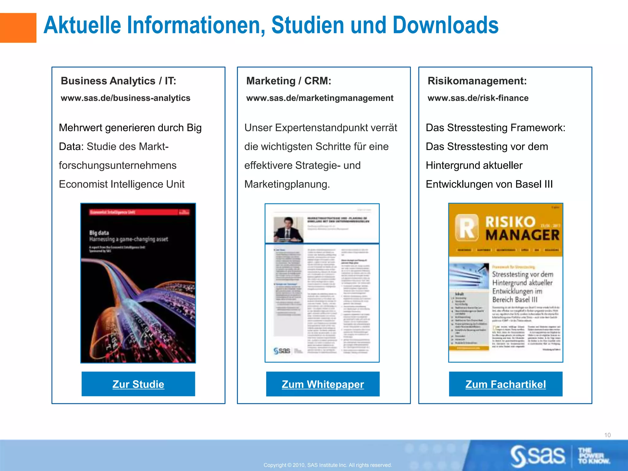Aktuelle Informationen, Studien und Downloads

 Business Analytics / IT:        Marketing / CRM:                                                Risikomanagement:
 www.sas.de/business-analytics   www.sas.de/marketingmanagement                                  www.sas.de/risk-finance


 Mehrwert generieren durch Big   Unser Expertenstandpunkt verrät                                 Das Stresstesting Framework:
 Data: Studie des Markt-         die wichtigsten Schritte für eine                               Das Stresstesting vor dem
 forschungsunternehmens          effektivere Strategie- und                                      Hintergrund aktueller
 Economist Intelligence Unit     Marketingplanung.                                               Entwicklungen von Basel III




            Zur Studie                       Zum Whitepaper                                              Zum Fachartikel



                                                                                                                                10



                                     Copyright © 2010, SAS Institute Inc. All rights reserved.
 