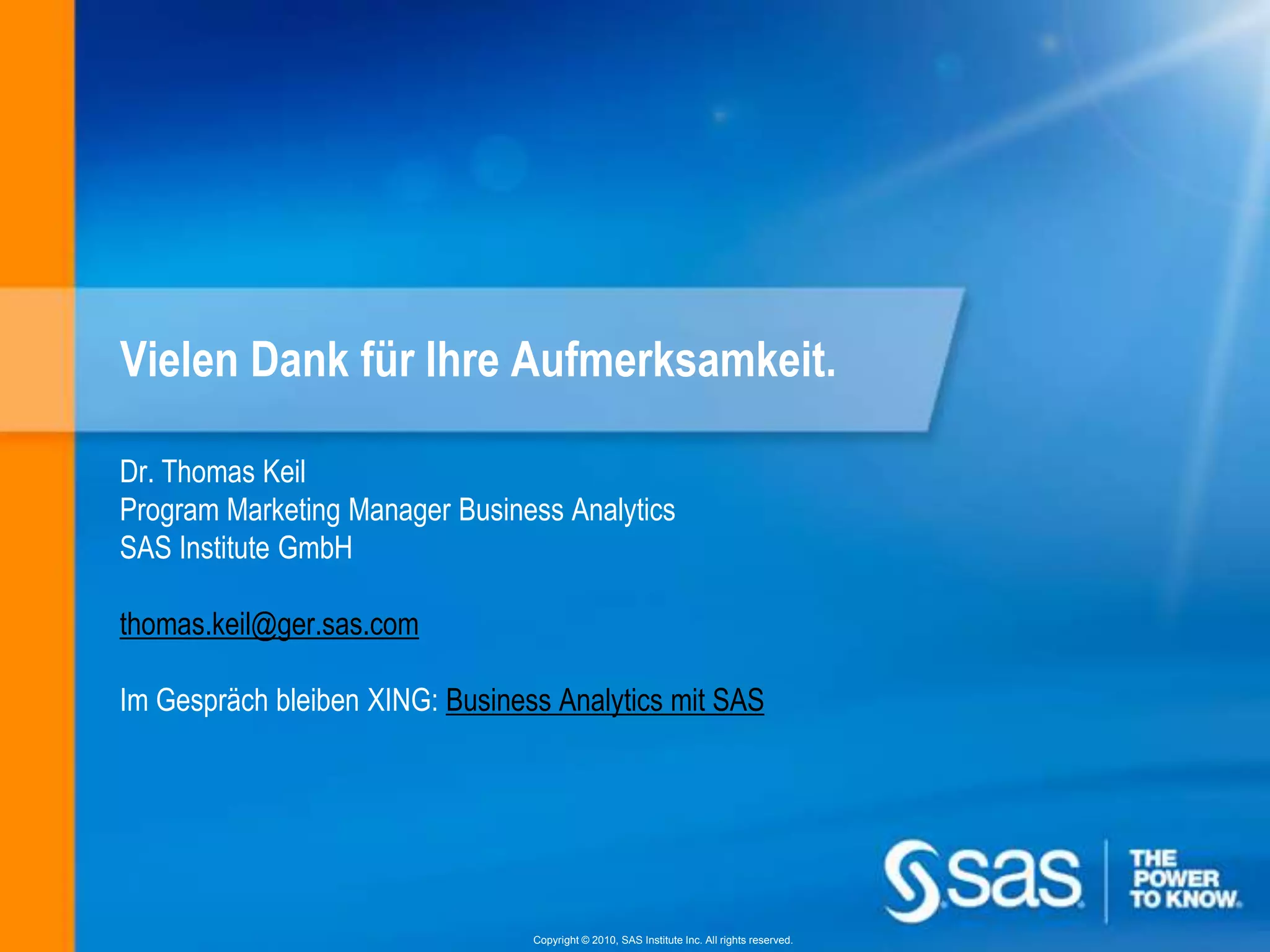 Vielen Dank für Ihre Aufmerksamkeit.

Dr. Thomas Keil
Program Marketing Manager Business Analytics
SAS Institute GmbH

thomas.keil@ger.sas.com

Im Gespräch bleiben XING: Business Analytics mit SAS




                                 Copyright © 2010, SAS Institute Inc. All rights reserved.
 