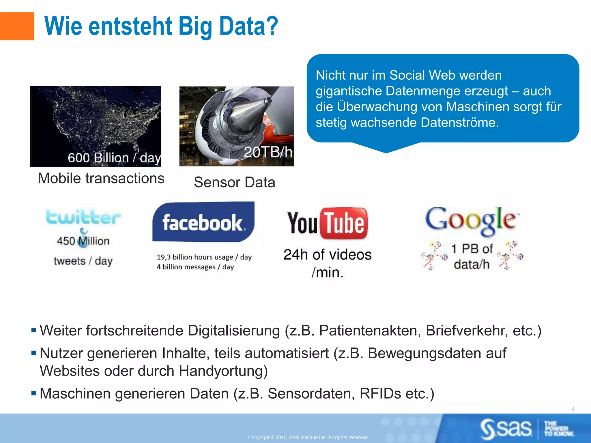 Wie entsteht Big Data?
                                                                 Nicht nur im Social Web werden
                                                                 gigantische Datenmenge erzeugt – auch
                                                                 die Überwachung von Maschinen sorgt für
                                                                 stetig wachsende Datenströme.



 Mobile transactions      Sensor Data




 Weiter fortschreitende Digitalisierung (z.B. Patientenakten, Briefverkehr, etc.)
 Nutzer generieren Inhalte, teils automatisiert (z.B. Bewegungsdaten auf
  Websites oder durch Handyortung)
 Maschinen generieren Daten (z.B. Sensordaten, RFIDs etc.)
                                                                                                           4



                                  Copyright © 2010, SAS Institute Inc. All rights reserved.
 