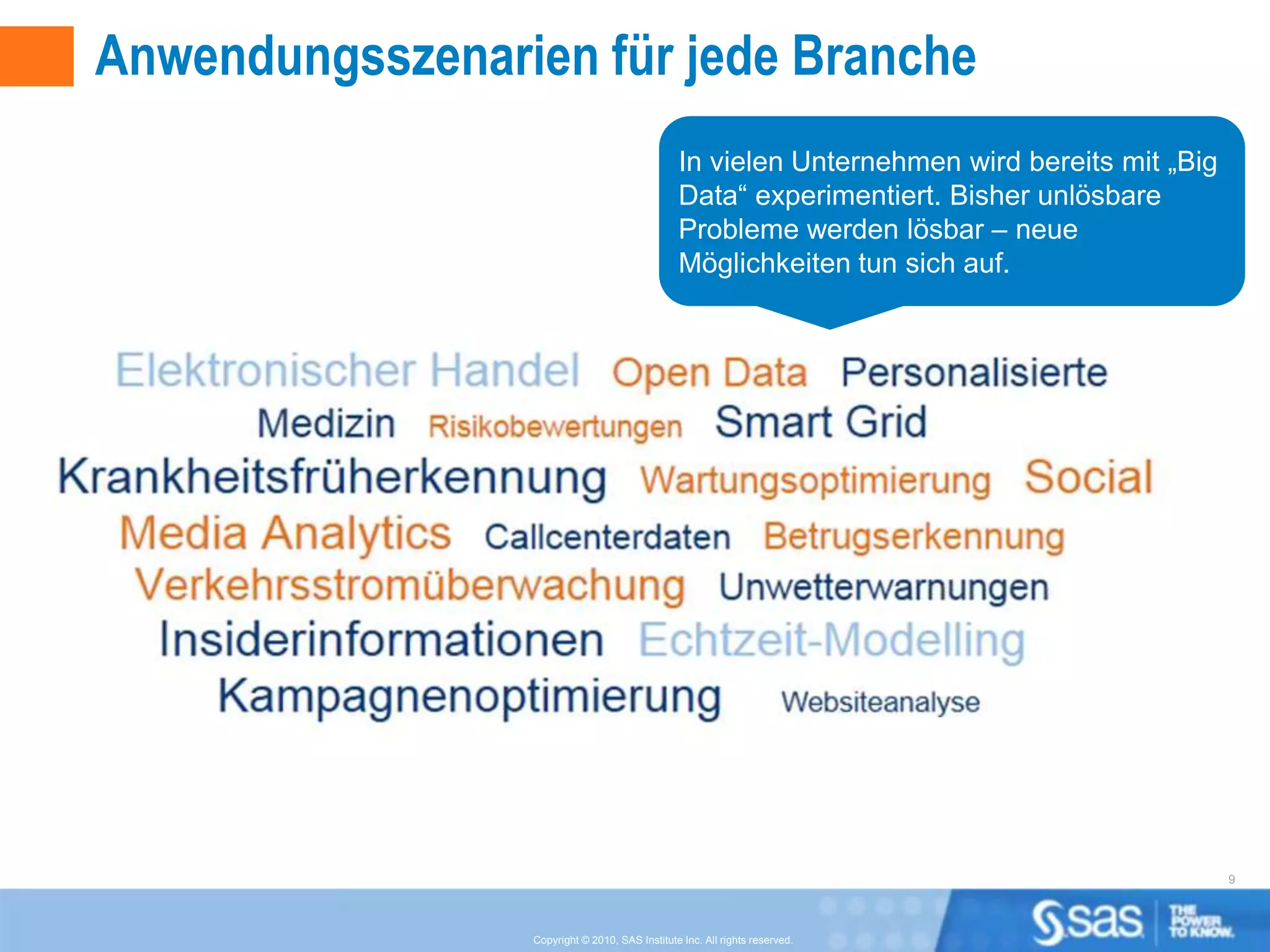 Anwendungsszenarien für jede Branche
                                                In vielen Unternehmen wird bereits mit „Big
                                                Data“ experimentiert. Bisher unlösbare
                                                Probleme werden lösbar – neue
                                                Möglichkeiten tun sich auf.




                                                                                              9



                 Copyright © 2010, SAS Institute Inc. All rights reserved.
 