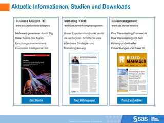 Aktuelle Informationen, Studien und Downloads

 Business Analytics / IT:        Marketing / CRM:                                                Risikomanagement:
 www.sas.de/business-analytics   www.sas.de/marketingmanagement                                  www.sas.de/risk-finance


 Mehrwert generieren durch Big   Unser Expertenstandpunkt verrät                                 Das Stresstesting Framework:
 Data: Studie des Markt-         die wichtigsten Schritte für eine                               Das Stresstesting vor dem
 forschungsunternehmens          effektivere Strategie- und                                      Hintergrund aktueller
 Economist Intelligence Unit     Marketingplanung.                                               Entwicklungen von Basel III




            Zur Studie                       Zum Whitepaper                                              Zum Fachartikel



                                                                                                                                10



                                     Copyright © 2010, SAS Institute Inc. All rights reserved.
 