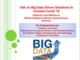 Talk on Big Data Driven Solutions to
Combat Covid’ 19
National Level Webinar at
Ethiraj College for Women (Autonomous),
Chennai.
Dr.S.Balakrishnan,
Professor and Head,
Department of Computer Science and Business Systems,
Sri Krishna College of Engineering and Technology,
Coimbatore, Tamilnadu.
1
 