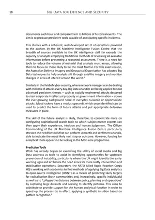 Big Data for Defence and Security10
documents each hour and compare them to billions of historical events. The
aim is to produce predictive tools capable of anticipating specific incidents.
This chimes with a coherent, well-developed set of observations provided
to the authors by the UK Maritime Intelligence Fusion Centre that the
breadth of sources available to the UK intelligence staff far exceeds the
capacity of analysts employing traditional methods of reviewing all available
information before presenting a reasoned assessment. There is a need for
tools to reduce the volume of material that analysts must assess, allowing
them to focus on those likely to be the most fruitful. For this exact reason,
the Australian Defence Imagery and Geospatial Organisation has adopted Big
Data techniques to help analysts sift through satellite imagery and monitor
changes in areas of interest around the world.5
Similarlyinthefieldofcyber-security,wherenetworkmanagerscanbedealing
with millions of attacks every day, Big Data analytics are being applied to spot
advanced persistent threats – such as socially engineered attacks designed
to steal corporate intellectual property or government information – above
the ever-growing background noise of everyday nuisance or opportunistic
attacks. Most hackers have a modus operandi, which once identified can be
used to predict the form of future attacks and put appropriate defensive
measures in place.
The skill of the future analyst is likely, therefore, to concentrate more on
configuring sophisticated search tools to which subject-matter experts can
then apply their experience, intuition and human judgement. The Officer
Commanding of the UK Maritime Intelligence Fusion Centre particularly
stressed the need for tools that can perform semantic and sentiment analysis,
able to indicate the most likely next step or outcome. However, funding for
analytical tools appears to be lacking in the MoD core programme.
Predictive Tools
Work has already begun on examining the utility of social media and Big
Data analytics as tools to assist in identifying opportunities for upstream
prevention of instability, particularly where the UK might identify the early-
warning signs and act before the need arises for more costly intervention and
stabilisation operations. Separately, the NATO Allied Rapid Reaction Corps
HQ is working with academics to find methods of applying Big Data analytics
to open-source intelligence (OSINT) as a means of predicting likely targets
for radicalisation (both communities and, increasingly, specific individuals)
as well as to ‘collapse the distance between policy, planning and operations’
by capturing large datasets and seeking to identify patterns. This aims to
substitute or provide support for the human analytical function in order to
speed up the process by, in effect, applying a synthetic intuition based on
pattern recognition.6
 