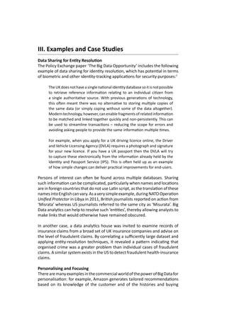III. Examples and Case Studies
Data Sharing for Entity Resolution
The Policy Exchange paper ‘The Big Data Opportunity’ includes the following
example of data sharing for identity resolution, which has potential in terms
of biometric and other identity-tracking applications for security purposes:1
TheUKdoesnothaveasinglenationalidentitydatabasesoitisnotpossible
to retrieve reference information relating to an individual citizen from
a single authoritative source. With previous generations of technology,
this often meant there was no alternative to storing multiple copies of
the same data (or simply coping without some of the data altogether).
Moderntechnology,however,canenablefragmentsofrelatedinformation
to be matched and linked together quickly and non-persistently. This can
be used to streamline transactions – reducing the scope for errors and
avoiding asking people to provide the same information multiple times.
For example, when you apply for a UK driving licence online, the Driver
and Vehicle Licensing Agency (DVLA) requires a photograph and signature
for your new licence. If you have a UK passport then the DVLA will try
to capture these electronically from the information already held by the
Identity and Passport Service (IPS). This is often held up as an example
of how simple changes can deliver practical improvements for end-users.
Persons of interest can often be found across multiple databases. Sharing
such information can be complicated, particularly when names and locations
are in foreign countries that do not use Latin script, as the translation of these
namesintoEnglishcanvary.Asaverysimpleexample,duringNATOOperation
Unified Protector in Libya in 2011, British journalists reported on action from
‘Misrata’ whereas US journalists referred to the same city as ‘Misurata’. Big
Data analytics can help to resolve such ‘entities’, thereby allowing analysts to
make links that would otherwise have remained obscured.
In another case, a data analytics house was invited to examine records of
insurance claims from a broad set of UK insurance companies and advise on
the level of fraudulent claims. By correlating a sufficiently large dataset and
applying entity-resolution techniques, it revealed a pattern indicating that
organised crime was a greater problem than individual cases of fraudulent
claims. A similar system exists in the US to detect fraudulent health-insurance
claims.
Personalising and Focusing
TherearemanyexamplesinthecommercialworldofthepowerofBigDatafor
personalisation: for example, Amazon generates tailored recommendations
based on its knowledge of the customer and of the histories and buying
 