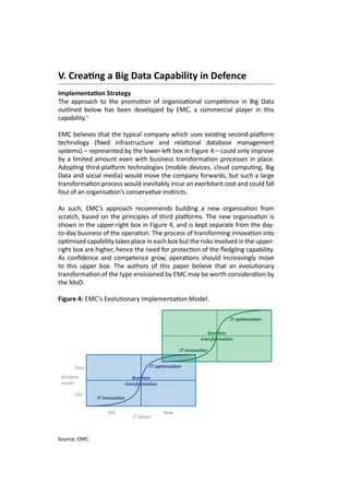 V. Creating a Big Data Capability in Defence
Implementation Strategy
The approach to the promotion of organisational competence in Big Data
outlined below has been developed by EMC, a commercial player in this
capability.1
EMC believes that the typical company which uses existing second-platform
technology (fixed infrastructure and relational database management
systems) – represented by the lower-left box in Figure 4 – could only improve
by a limited amount even with business transformation processes in place.
Adopting third-platform technologies (mobile devices, cloud computing, Big
Data and social media) would move the company forwards, but such a large
transformation process would inevitably incur an exorbitant cost and could fall
foul of an organisation’s conservative instincts.
As such, EMC’s approach recommends building a new organisation from
scratch, based on the principles of third platforms. The new organisation is
shown in the upper-right box in Figure 4, and is kept separate from the day-
to-day business of the operation. The process of transforming innovation into
optimised capability takes place in each box but the risks involved in the upper-
right box are higher, hence the need for protection of the fledgling capability.
As confidence and competence grow, operations should increasingly move
to this upper box. The authors of this paper believe that an evolutionary
transformation of the type envisioned by EMC may be worth consideration by
the MoD.
Figure 4: EMC’s Evolutionary Implementation Model.
Old
New
New
IT Model
Business
model
Old
IT innovation
Business
transformation
IT optimisation
IT innovation
Business
transformation
IT optimisation
Source: EMC.
 
