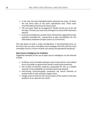 Big Data for Defence and Security36
•	 In the end, the team identified eleven potential use-cases, of which
the top three were in the same operational area. These were
recommended as the focus for future work
•	 The use-cases listed by management initially turned out to be red
herrings. The best use-cases only emerged as a result of this discovery
exercise
•	 A service provided via a private cloud off-premises appeared to have
potential, provided the requirement to gain accreditation for the
information protection (Impact Level 3 as a minimum).
The next phase of work is under consideration. It will potentially focus on
the three top use-cases and define work packages that will yield the most
immediate returns in terms of both cost saving and operational excellence.
Open-Source Intelligence for Prediction
Suggested examples of the use of open-source intelligence on the Internet
include:
•	 An 80 per cent correlation between search intensity for crisis-related
terms and yields on government bonds in distressed economies
•	 The number of searches made by a population for ‘flu’ as a reliable
indicator of the probability of members becoming infected
•	 Fast-moving consumer-goods companies use search intensity to
predict levels of sales and plan supply chains
•	 Google search trends for the second week of the month as the best
predictor of car sales for the month.
 