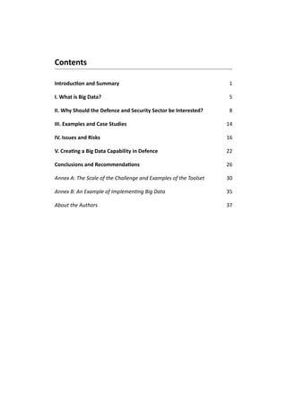 Contents
Introduction and Summary 1
I. What is Big Data?5
II. Why Should the Defence and Security Sector be Interested?8
III. Examples and Case Studies14
IV. Issues and Risks16
V. Creating a Big Data Capability in Defence22
Conclusions and Recommendations 26
Annex A: The Scale of the Challenge and Examples of the Toolset30
Annex B: An Example of Implementing Big Data35
About the Authors37
 