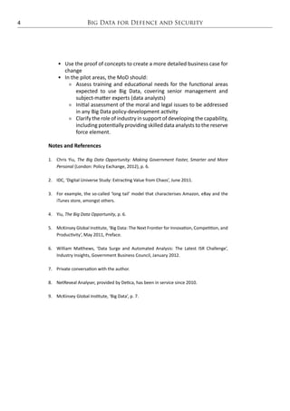 Big Data for Defence and Security4
•	 Use the proof of concepts to create a more detailed business case for
change
•	 In the pilot areas, the MoD should:
ÊÊ Assess training and educational needs for the functional areas
expected to use Big Data, covering senior management and
subject-matter experts (data analysts)
ÊÊ Initial assessment of the moral and legal issues to be addressed
in any Big Data policy-development activity
ÊÊ Clarify the role of industry in support of developing the capability,
including potentially providing skilled data analysts to the reserve
force element.
Notes and References
1.	 Chris Yiu, The Big Data Opportunity: Making Government Faster, Smarter and More
Personal (London: Policy Exchange, 2012), p. 6.
2.	 IDC, ‘Digital Universe Study: Extracting Value from Chaos’, June 2011.
3.	 For example, the so-called ‘long tail’ model that characterises Amazon, eBay and the
iTunes store, amongst others.
4.	Yiu, The Big Data Opportunity, p. 6.
5.	 McKinsey Global Institute, ‘Big Data: The Next Frontier for Innovation, Competition, and
Productivity’, May 2011, Preface.
6.	 William Matthews, ‘Data Surge and Automated Analysis: The Latest ISR Challenge’,
Industry Insights, Government Business Council, January 2012.
7.	 Private conversation with the author.
8.	 NetReveal Analyser, provided by Detica, has been in service since 2010.
9.	 McKinsey Global Institute, ‘Big Data’, p. 7.
 