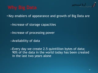 Why Big Data 
•Key enablers of appearance and growth of Big Data are 
–Increase of storage capacities 
–Increase of processing power 
–Availability of data 
–Every day we create 2.5 quintillion bytes of data; 90% of the data in the world today has been created in the last two years alone 
18 
 