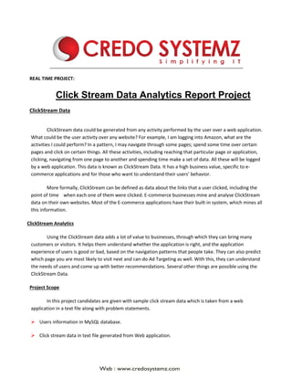 REAL TIME PROJECT:
Click Stream Data Analytics Report Project
ClickStream Data
ClickStream data could be generated from any activity performed by the user over a web application.
What could be the user activity over any website? For example, I am logging into Amazon, what are the
activities I could perform? In a pattern, I may navigate through some pages; spend some time over certain
pages and click on certain things. All these activities, including reaching that particular page or application,
clicking, navigating from one page to another and spending time make a set of data. All these will be logged
by a web application. This data is known as ClickStream Data. It has a high business value, specific to e-
commerce applications and for those who want to understand their users’ behavior.
More formally, ClickStream can be defined as data about the links that a user clicked, including the
point of time when each one of them were clicked. E-commerce businesses mine and analyse ClickStream
data on their own websites. Most of the E-commerce applications have their built-in system, which mines all
this information.
ClickStream Analytics
Using the ClickStream data adds a lot of value to businesses, through which they can bring many
customers or visitors. It helps them understand whether the application is right, and the application
experience of users is good or bad, based on the navigation patterns that people take. They can also predict
which page you are most likely to visit next and can-do Ad Targeting as well. With this, they can understand
the needs of users and come up with better recommendations. Several other things are possible using the
ClickStream Data.
Project Scope
In this project candidates are given with sample click stream data which is taken from a web
application in a text file along with problem statements.
➢ Users information in MySQL database.
➢ Click stream data in text file generated from Web application.
 