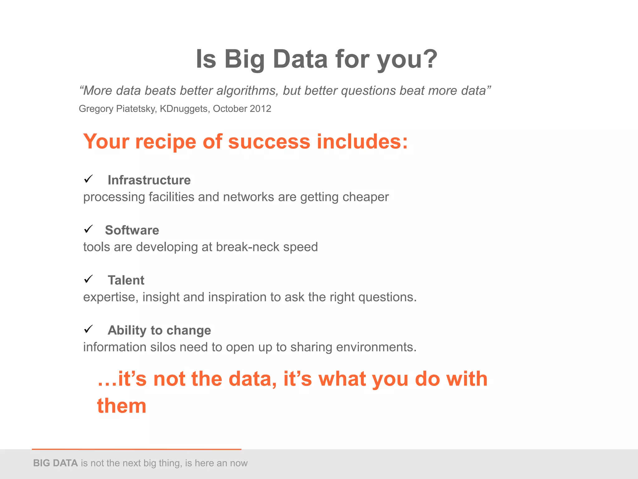 Is Big Data for you?
          “More data beats better algorithms, but better questions beat more data”
          Gregory Piatetsky, KDnuggets, October 2012


           Your recipe of success includes:
            Infrastructure
           processing facilities and networks are getting cheaper

            Software
           tools are developing at break-neck speed

            Talent
           expertise, insight and inspiration to ask the right questions.

            Ability to change
           information silos need to open up to sharing environments.

              …it’s not the data, it’s what you do with
              them

BIG DATA is not the next big thing, is here an now
 